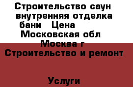 Строительство саун, внутренняя отделка бани › Цена ­ 1 000 - Московская обл., Москва г. Строительство и ремонт » Услуги   . Московская обл.